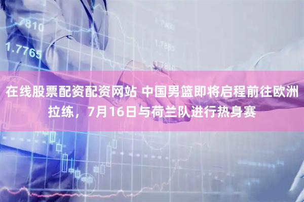 在线股票配资配资网站 中国男篮即将启程前往欧洲拉练，7月16日与荷兰队进行热身赛