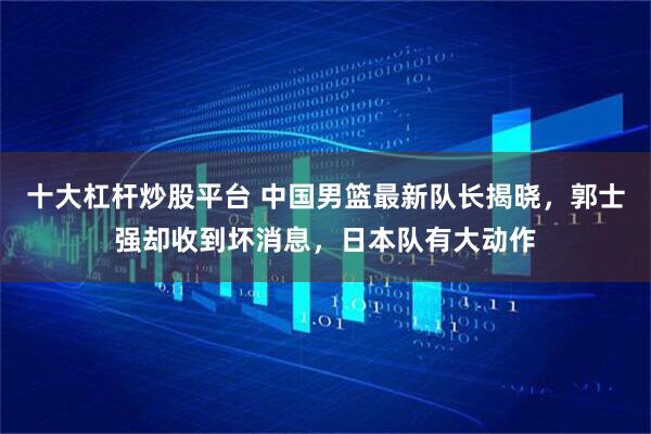 十大杠杆炒股平台 中国男篮最新队长揭晓，郭士强却收到坏消息，日本队有大动作