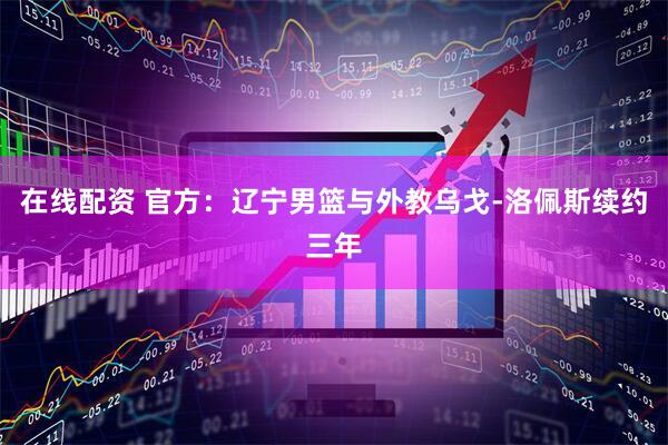 在线配资 官方：辽宁男篮与外教乌戈-洛佩斯续约三年