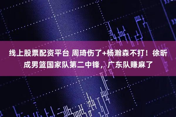 线上股票配资平台 周琦伤了+杨瀚森不打！徐昕成男篮国家队第二中锋，广东队赚麻了