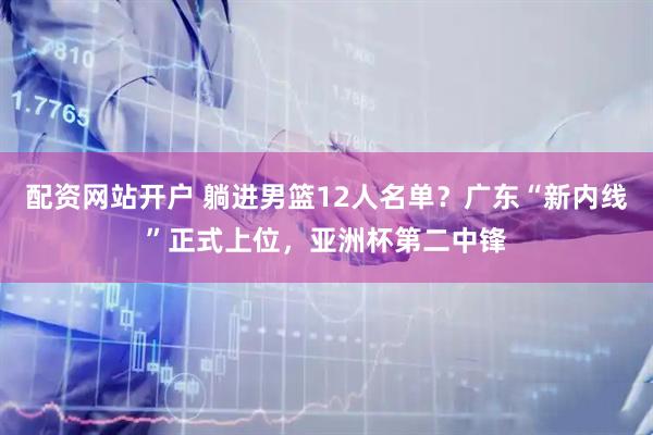 配资网站开户 躺进男篮12人名单？广东“新内线”正式上位，亚洲杯第二中锋