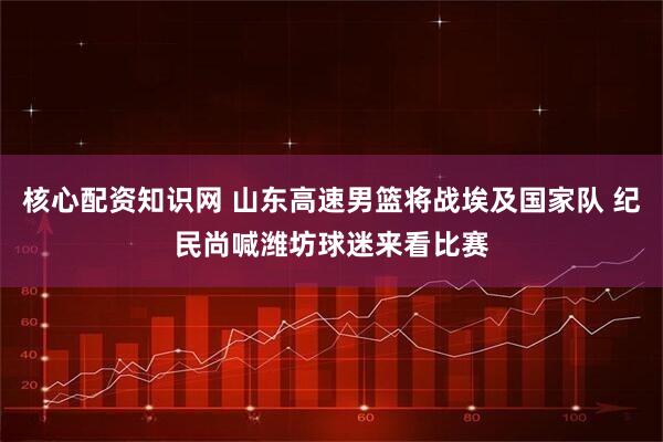 核心配资知识网 山东高速男篮将战埃及国家队 纪民尚喊潍坊球迷来看比赛