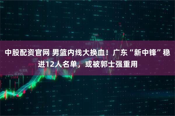 中股配资官网 男篮内线大换血！广东“新中锋”稳进12人名单，或被郭士强重用