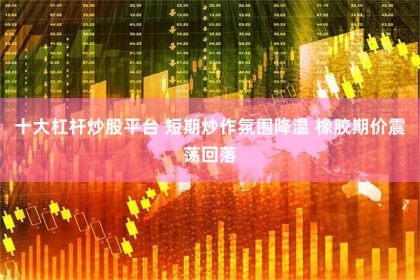 十大杠杆炒股平台 短期炒作氛围降温 橡胶期价震荡回落