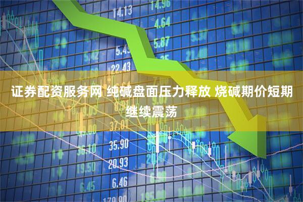 证券配资服务网 纯碱盘面压力释放 烧碱期价短期继续震荡