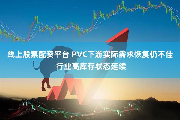 线上股票配资平台 PVC下游实际需求恢复仍不佳 行业高库存状态延续