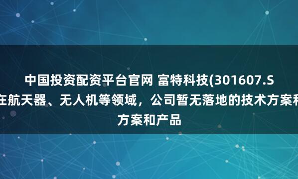 中国投资配资平台官网 富特科技(301607.SZ)：在航天器、无人机等领域，公司暂无落地的技术方案和产品