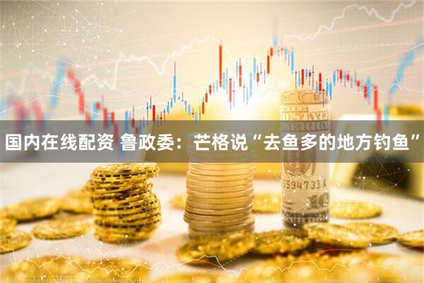 国内在线配资 鲁政委：芒格说“去鱼多的地方钓鱼”