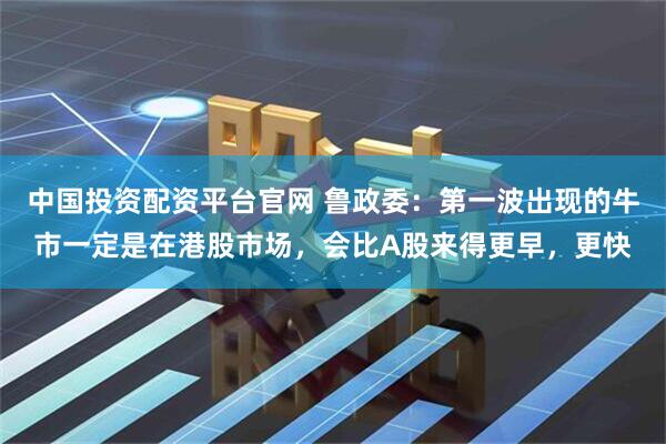 中国投资配资平台官网 鲁政委：第一波出现的牛市一定是在港股市场，会比A股来得更早，更快