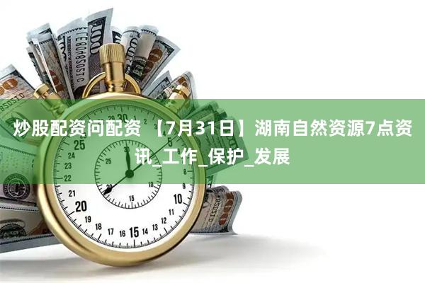 炒股配资问配资 【7月31日】湖南自然资源7点资讯_工作_保护_发展