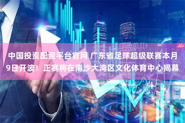 中国投资配资平台官网 广东省足球超级联赛本月9日开波！正赛将在南沙大湾区文化体育中心揭幕