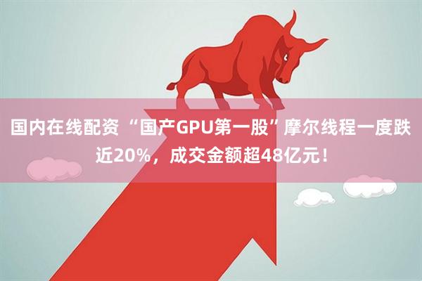 国内在线配资 “国产GPU第一股”摩尔线程一度跌近20%，成交金额超48亿元！